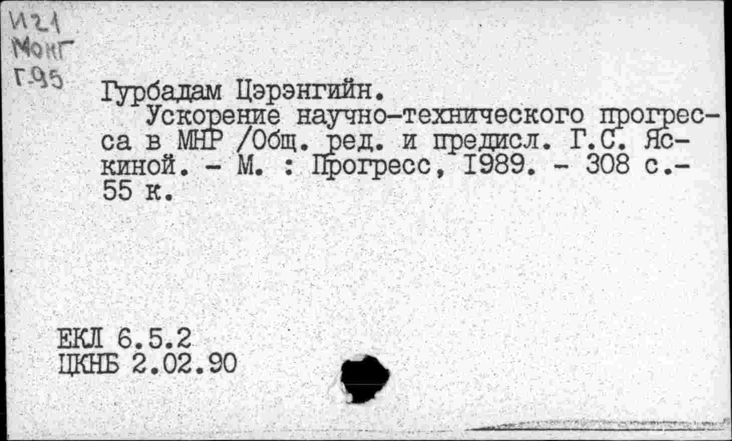 ﻿\л-ц
Шкг
1>рбадам Цэрэнгийн.
Ускорение научно-технического прогресса в МНР /Общ.Ьед. и предисл. Г.и. Лениной. - М. : Прогресс, 1989. - 308 с,-55 к.
ЕКЯ 6.5.2 ЦКНБ 2.02.90